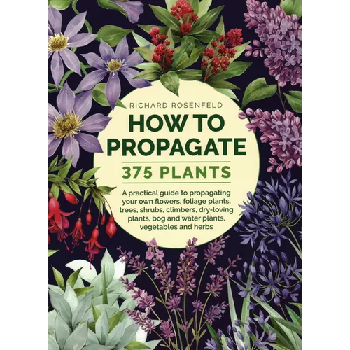 How to Propagate 375 Plants: A Practical Guide to Propagating Your Own Flowers, Foliage Plants, Trees, Shrubs, Climbers, Wet-Loving Plants, Bog and