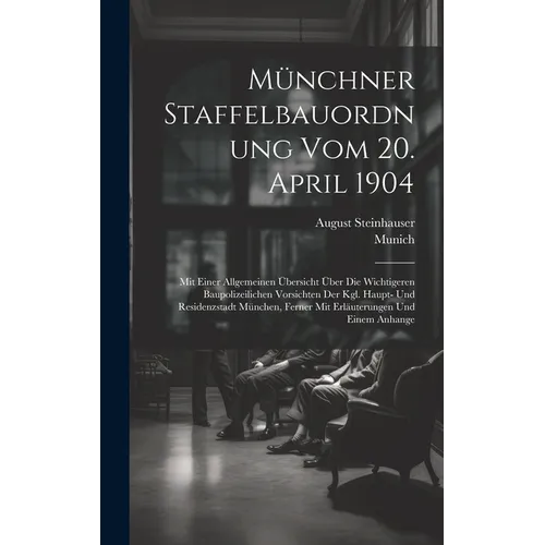 Münchner Staffelbauordnung Vom 20. April 1904: Mit Einer Allgemeinen Übersicht Über Die Wichtigeren Baupolizeilichen Vorsichten Der Kgl. Haupt- Und Re
