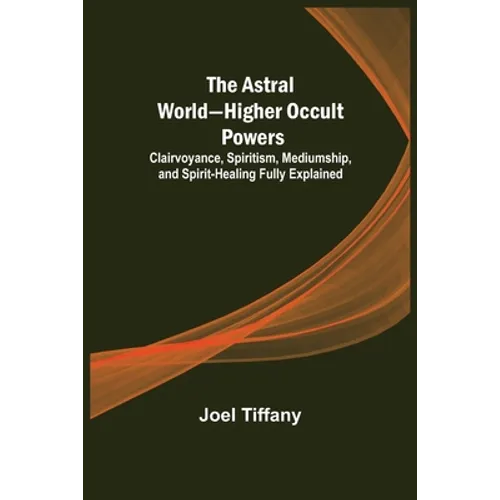 The Astral World-Higher Occult Powers; Clairvoyance, Spiritism, Mediumship, and Spirit-Healing Fully Explained