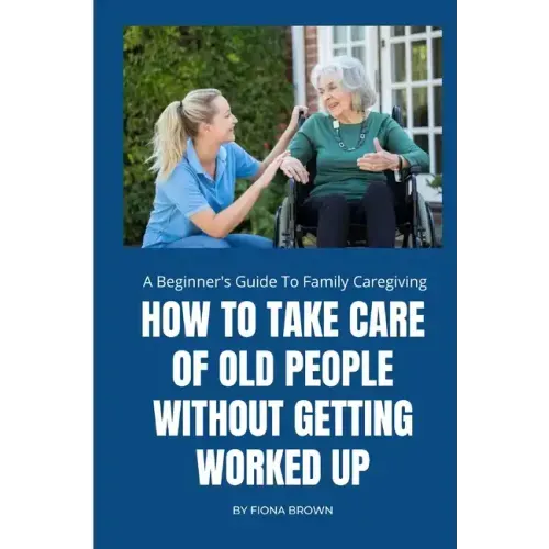 How to Take Care of Old People Without Getting Worked Up: A Beginner's Guide To Family Caregiving