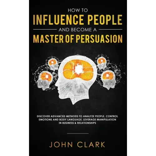 How to Influence People and Become A Master of Persuasion: Discover Advanced Methods to Analyze People, Control Emotions and Body Language. Leverage M