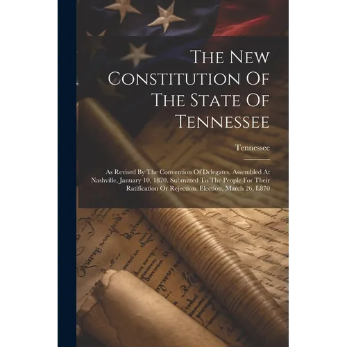 The New Constitution Of The State Of Tennessee: As Revised By The Convention Of Delegates, Assembled At Nashville, January 10, 1870. Submitted To The