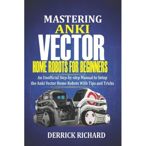 Mastering Anki Vector Home Robots For Beginners: An Unofficial Step-by-Step Manual to Setup the Anki Vector Home Robots With Tips and Tricks