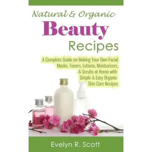 Natural & Organic Beauty Recipes - A Complete Guide on Making Your Own Facial Masks, Toners, Lotions, Moisturizers, & Scrubs at Home with Simple & Eas