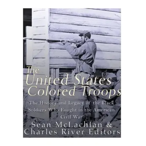 The United States Colored Troops: The History and Legacy of the Black Soldiers Who Fought in the American Civil War