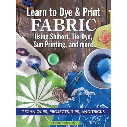 Learn to Dye & Print Fabric Using Shibori, Tie-Dye, Sun Printing, and More: Techniques, Projects, Tips, and Tricks