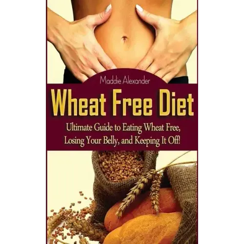 Wheat Free Diet: Ultimate Guide to Eating Wheat Free, Losing Your Belly, and Keeping It Off!