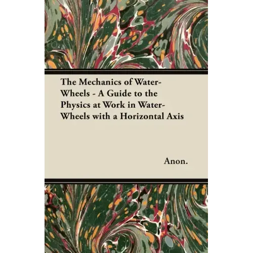 The Mechanics of Water-Wheels - A Guide to the Physics at Work in Water-Wheels with a Horizontal Axis