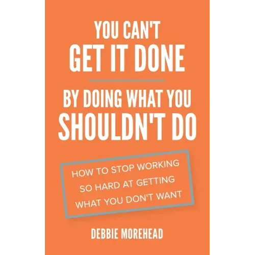 You Can't Get It Done By Doing What You Shouldn't Do: How to Stop Working So Hard at Getting What You Don't Want
