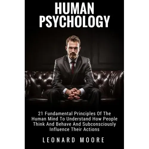 Human Psychology: 21 Fundamental Principles Of The Human Mind To Understand How People Think And Behave And Subconsciously Influence Their Actions