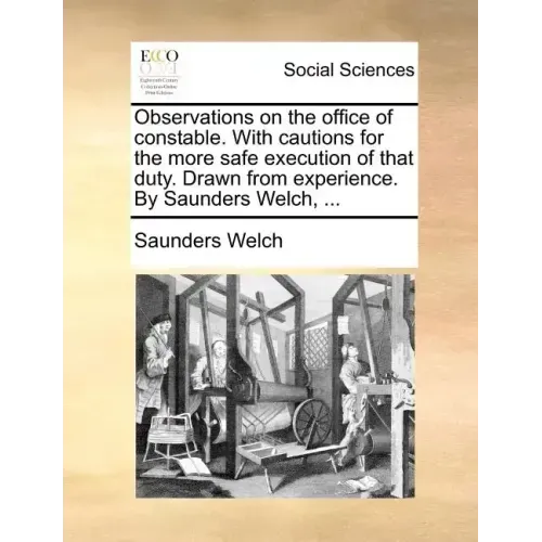 Observations on the Office of Constable. with Cautions for the More Safe Execution of That Duty. Drawn from Experience. by Saunders Welch, ...
