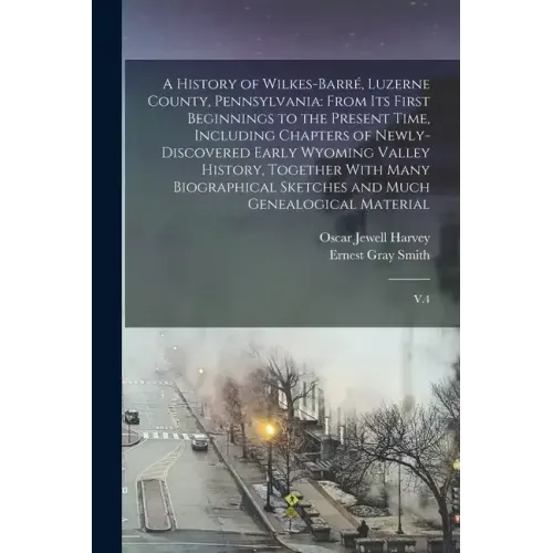 A History of Wilkes-Barré, Luzerne County, Pennsylvania: From its First Beginnings to the Present Time, Including Chapters of Newly-discovered Early W