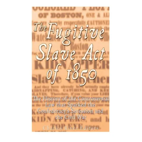 The Fugitive Slave Act of 1850: The History of the Controversial Law that Sparked the Confederacy's Secession and the Civil War