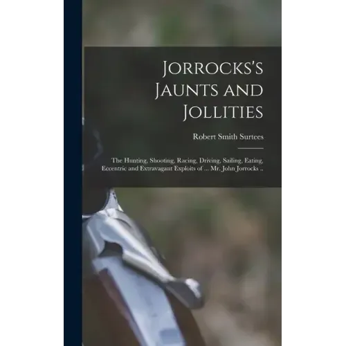 Jorrocks's Jaunts and Jollities; the Hunting, Shooting, Racing, Driving, Sailing, Eating, Eccentric and Extravagant Exploits of ... Mr. John Jorrocks