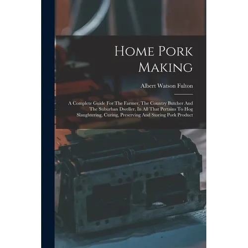Home Pork Making: A Complete Guide For The Farmer, The Country Butcher And The Suburban Dweller, In All That Pertains To Hog Slaughterin