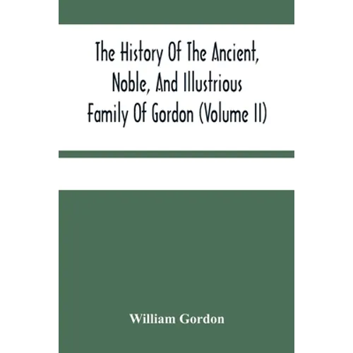 The History Of The Ancient, Noble, And Illustrious Family Of Gordon, From Their First Arrival In Scotland, In Malcolm Iii.'S Time, To The Year 1690: T