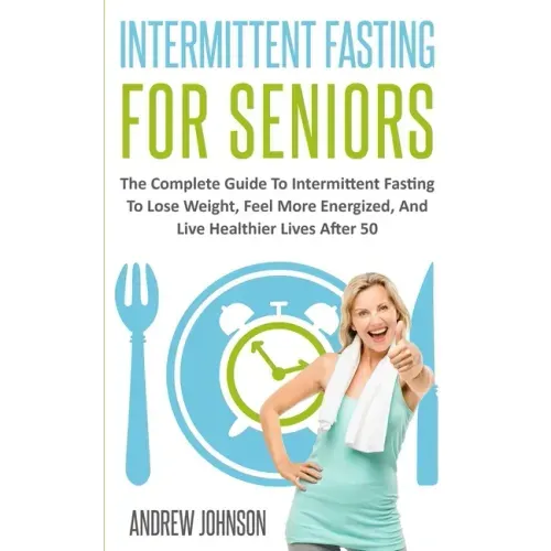 Intermittent Fasting For Seniors: The Complete Guide To Intermittent Fasting To Lose Weight, Feel More Energized, And Live Healthier Lives After 50