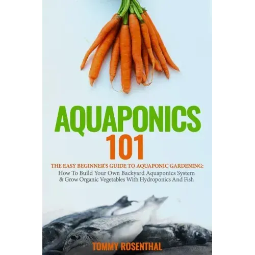 Aquaponics 101: The Easy Beginner's Guide to Aquaponic Gardening: How To Build Your Own Backyard Aquaponics System and Grow Organic Ve