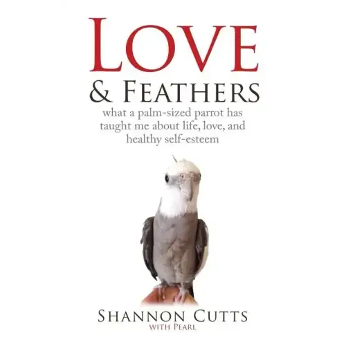 Love & Feathers: What a Palm-Sized Parrot Has Taught Me About Life, Love, and Healthy Self-Esteem