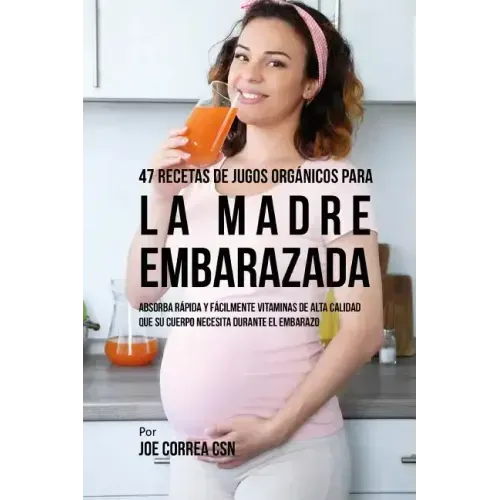 47 Recetas de Jugos Orgánicos Para la Madre Embarazada: Absorba Rápida y Fácilmente Ingredientes de Calidad Que su Cuerpo Necesita Durante el Embarazo