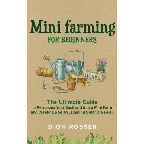 Mini Farming for Beginners: The Ultimate Guide to Remaking Your Backyard into a Mini Farm and Creating a Self-Sustaining Organic Garden