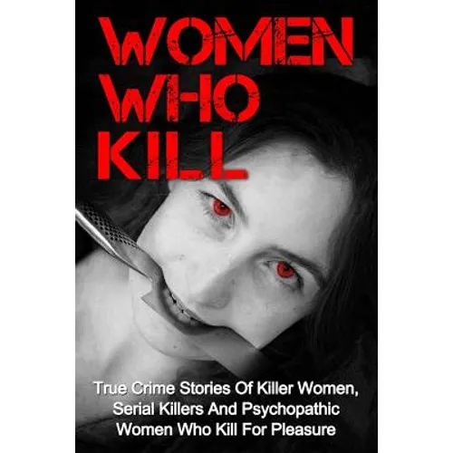 Women Who Kill: True Crime Stories Of Killer Women, Serial Killers And Psychopathic Women Who Kill For Pleasure