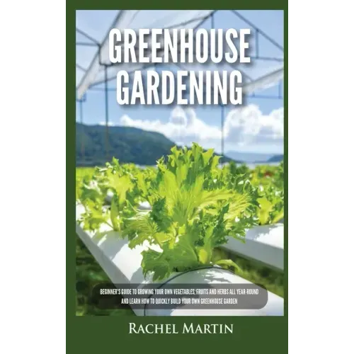 Greenhouse Gardening: Beginner's Guide to Growing Your Own Vegetables, Fruits and Herbs All Year-Round and Learn How to Quickly Build Your O