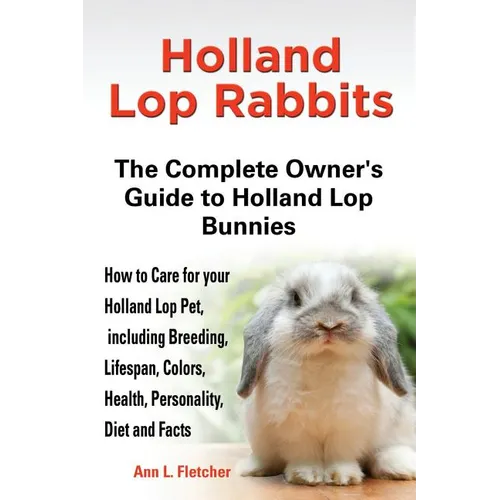 Holland Lop Rabbits The Complete Owner's Guide to Holland Lop Bunnies How to Care for your Holland Lop Pet, including Breeding, Lifespan, Colors, Heal