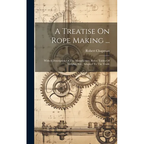 A Treatise On Rope Making ...: With A Description Of The Manufacture, Rules, Tables Of Weights, Etc., Adapted To The Trade
