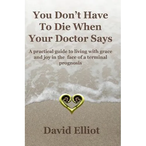 You Don't have To Die When Your Doctor Says: A practical guide to living with grace and joy in the face of a terminal prognosis.