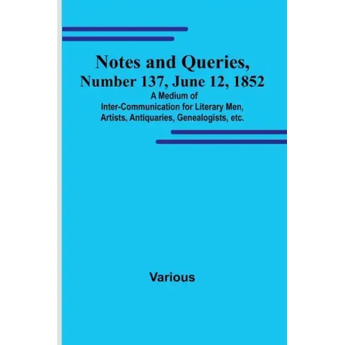 Notes and Queries, Number 137, June 12, 1852; A Medium of Inter-communication for Literary Men, Artists, Antiquaries, Genealogists, etc.