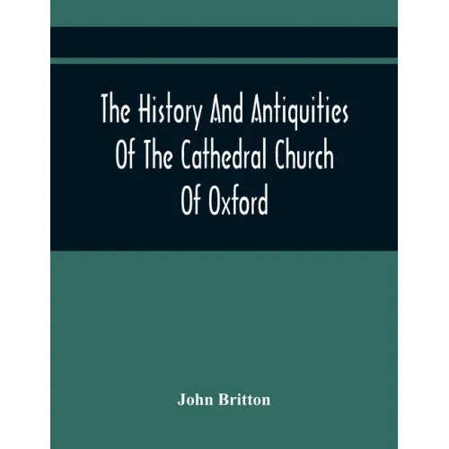 The History And Antiquities Of The Cathedral Church Of Oxford: Illustrated By A Series Of Engravings, Of Views, Plans, Elevations, Sections, And Detai