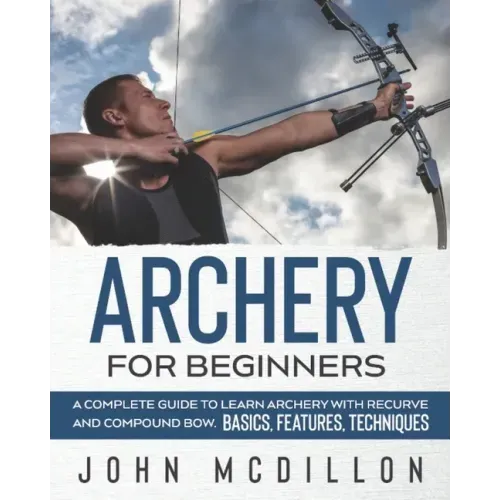 Archery for Beginners: A Complete Guide to Learn Archery with Recurve and Compound Bow. Basics, Features, Techniques.