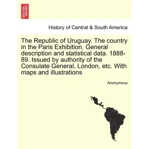 The Republic of Uruguay. the Country in the Paris Exhibition. General Description and Statistical Data. 1888-89. Issued by Authority of the Consulate