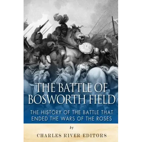 The Battle of Bosworth Field: The History of the Battle that Ended the Wars of the Roses