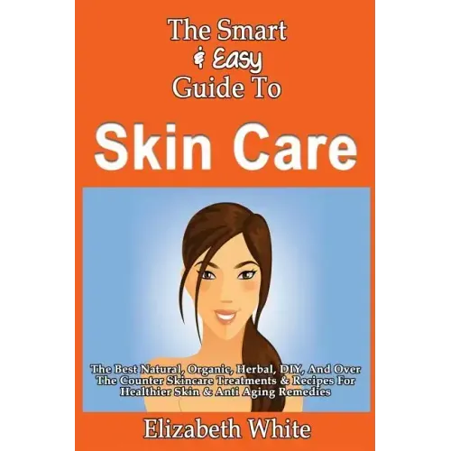 The Smart & Easy Guide To Skin Care: The Best Natural, Organic, Herbal, DIY, And Over The Counter Skincare Treatments & Recipes For Healthier Skin & A