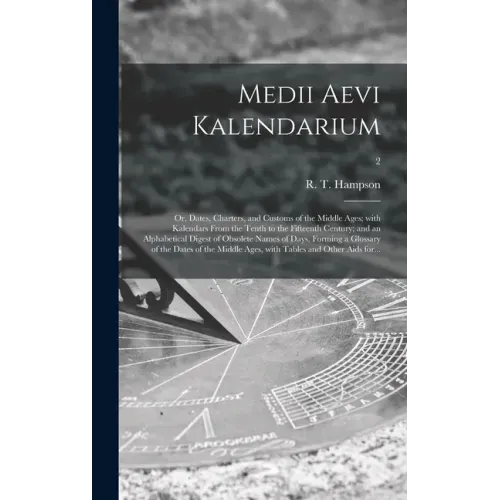 Medii Aevi Kalendarium; or, Dates, Charters, and Customs of the Middle Ages; With Kalendars From the Tenth to the Fifteenth Century; and an Alphabetic
