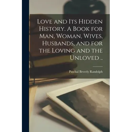 Love and Its Hidden History. A Book for Man, Woman, Wives, Husbands, and for the Loving and the Unloved ..