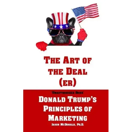 The Art of the Deal (er): An Unauthorized Book on Donald Trump's (Non-Manifest) Principles of Marketing and How They Can Help (or Hurt) Small Bu