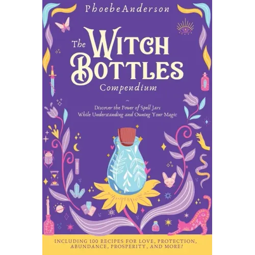 The Witch Bottles Compendium: Discover the Power of Spell Jars While Understanding and Owning Your Magic. Including 100 Recipes for Love, Protection