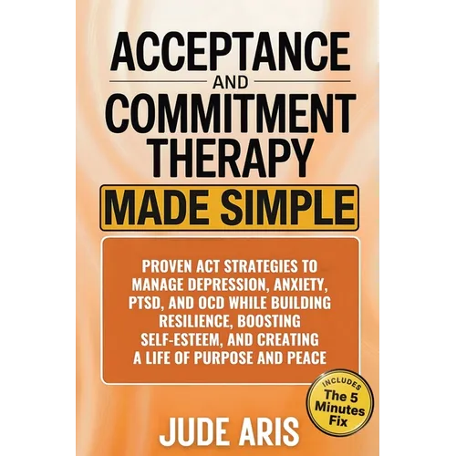Acceptance and Commitment Therapy: Proven ACT Strategies to Manage Depression, Anxiety, PTSD, and OCD While Building Resilience, Boosting Self-Esteem,