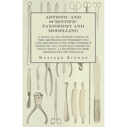 Artistic and Scientific Taxidermy and Modelling - A Manual of Instruction in the Methods of Preserving and Reproducing the Correct Form of All Natural