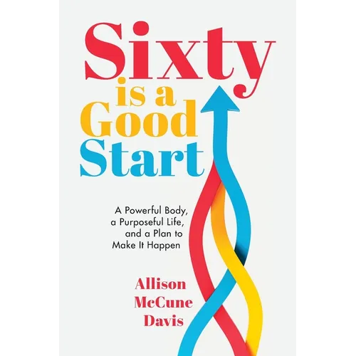 Sixty Is a Good Start: A Powerful Body, a Purposeful Life, and a Plan to Make it Happen