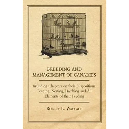 Breeding and Management of Canaries - Including Chapters on their Dispositions, Feeding, Nesting, Hatching and All Elements of their Feeding