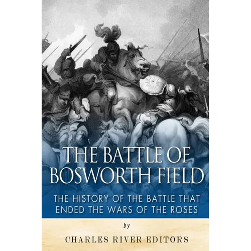 The Battle of Bosworth Field: The History of the Battle that Ended the Wars of the Roses