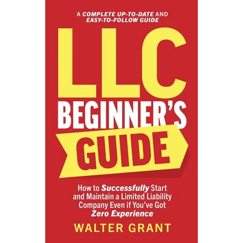 LLC Beginner's Guide: How to Successfully Start and Maintain a Limited Liability Company Even if You've Got Zero Experience (A Complete Up-t