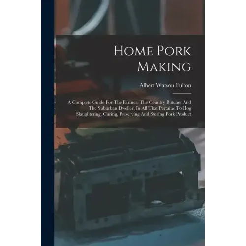 Home Pork Making: A Complete Guide For The Farmer, The Country Butcher And The Suburban Dweller, In All That Pertains To Hog Slaughterin