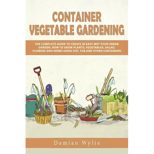 Container Vegetable Gardening: The Complete Guide to Create in Easy Way Your Urban Garden. How to Grow Plants, Vegetables, Salad, Flowers and Herbs U