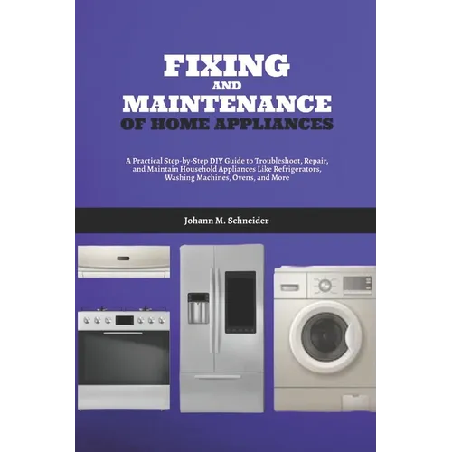 Fixing and Maintenance of Home Appliances: A Practical Step-by-Step DIY Guide to Troubleshoot, Repair, and Maintain Household Appliances Like Refriger
