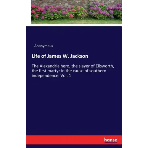 Life of James W. Jackson: The Alexandria hero, the slayer of Ellsworth, the first martyr in the cause of southern independence. Vol. 1